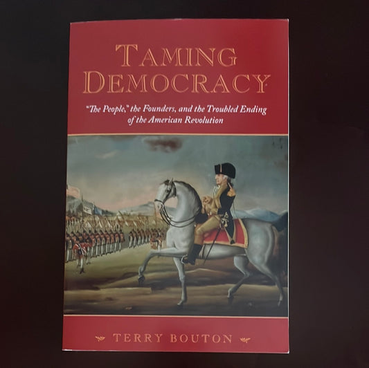 Taming Democracy: "The People," the Founders, and the Troubled Ending of the American Revolution - Bouton, Terry