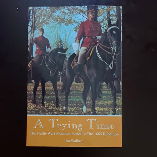 A Trying Time: The North-West Mounted Police in the 1885 Rebellion - Wallace, Jim