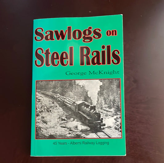 Sawlogs on Steel Rails: A story of the 45 years of railway operations in the logging camps of the Port Alberni area - McKnight, George A.